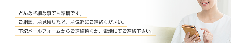 どんな些細な事でも結構です。 ご相談、お見積りなど、お気軽にご連絡ください。 下記メールフォームからご連絡頂くか、電話にてご連絡下さい。