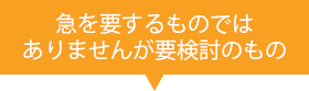 急を要するものではありませんが要検討のもの